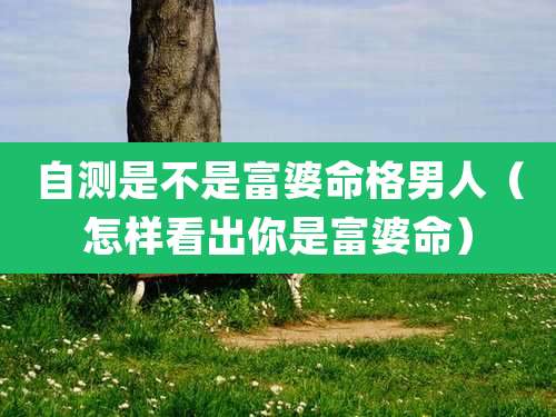 自测是不是富婆命格男人（怎样看出你是富婆命）