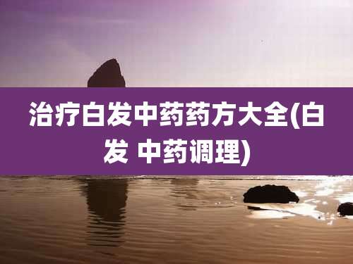 治疗白发中药药方大全(白发 中药调理)