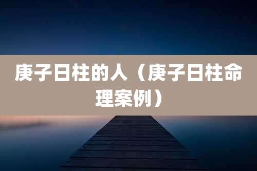 庚子日柱的人（庚子日柱命理案例）
