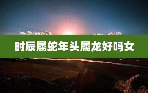 时辰属蛇年头属龙好吗女
