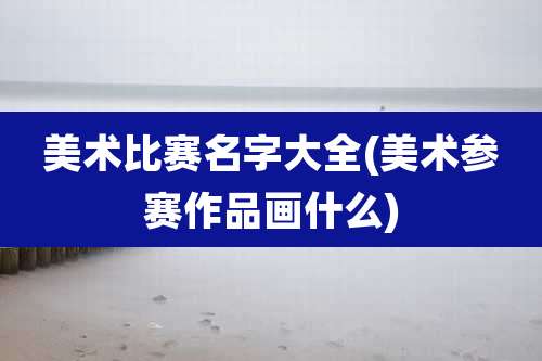 美术比赛名字大全(美术参赛作品画什么)
