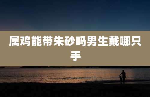 属鸡能带朱砂吗男生戴哪只手