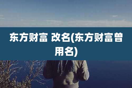 东方财富 改名(东方财富曾用名)