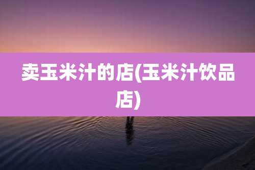 卖玉米汁的店(玉米汁饮品店)