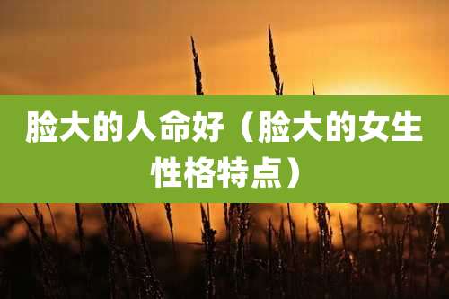 脸大的人命好（脸大的女生性格特点）