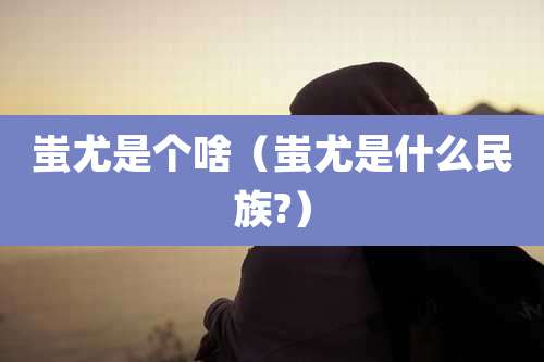 蚩尤是个啥（蚩尤是什么民族?）