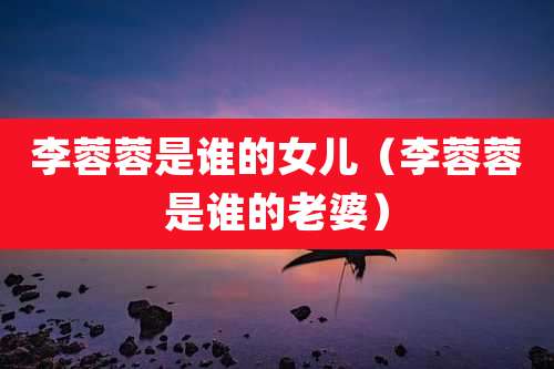 李蓉蓉是谁的女儿（李蓉蓉是谁的老婆）