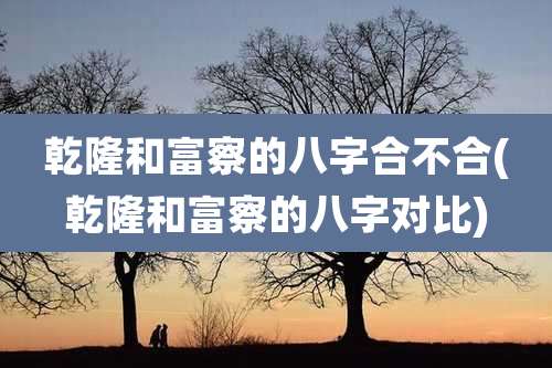 乾隆和富察的八字合不合(乾隆和富察的八字对比)