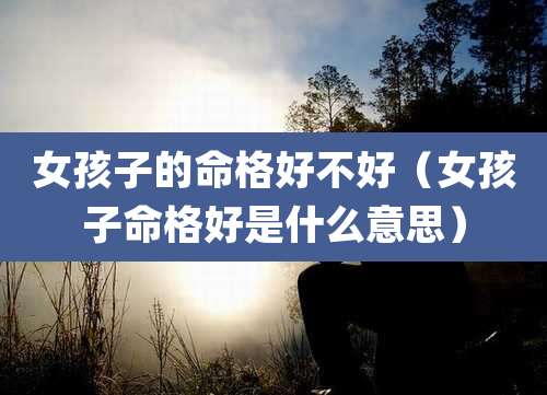 女孩子的命格好不好（女孩子命格好是什么意思）