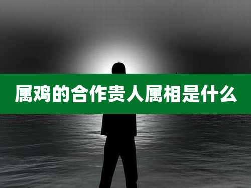 属鸡的合作贵人属相是什么