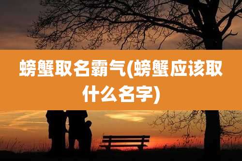螃蟹取名霸气(螃蟹应该取什么名字)