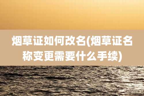 烟草证如何改名(烟草证名称变更需要什么手续)