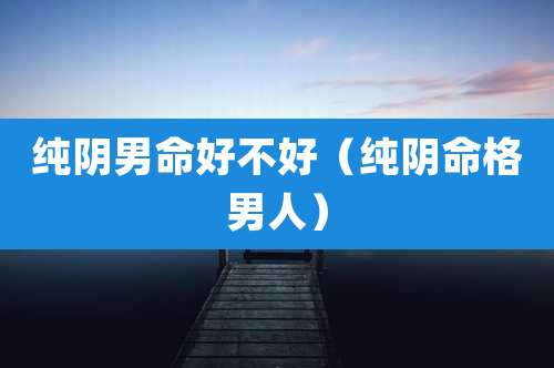 纯阴男命好不好(纯阴命格男人)