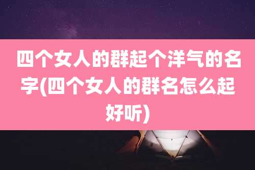 四个女人的群起个洋气的名字(四个女人的群名怎么起好听)
