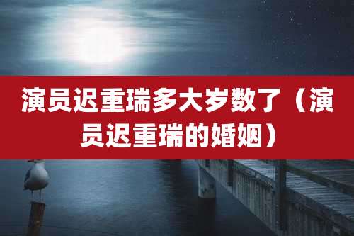 演员迟重瑞多大岁数了（演员迟重瑞的婚姻）