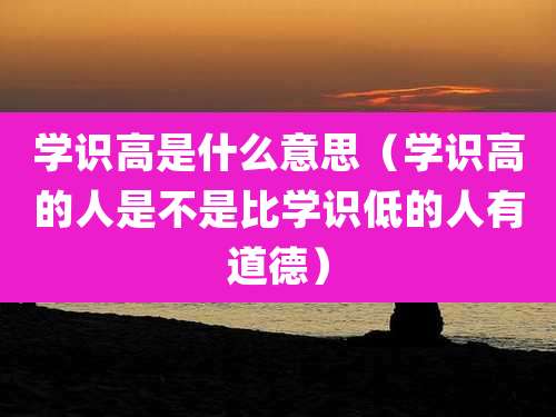 学识高是什么意思（学识高的人是不是比学识低的人有道德）