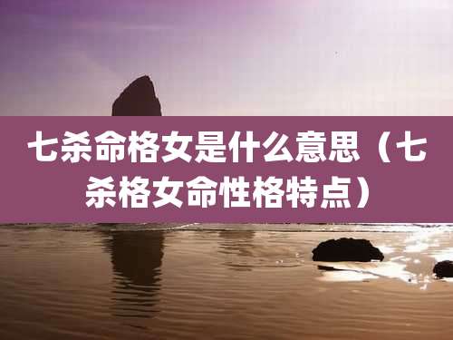 七杀命格女是什么意思（七杀格女命性格特点）