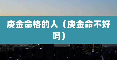 庚金命格的人（庚金命不好吗）