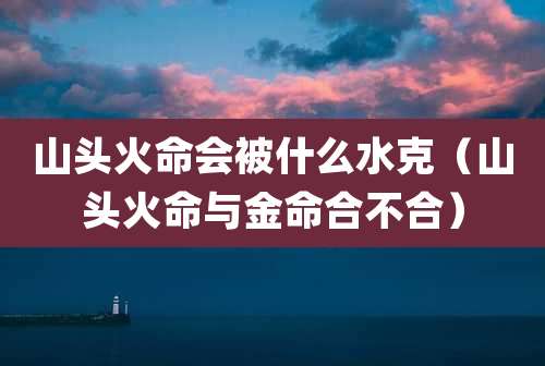 山头火命会被什么水克(山头火命与金命合不合)