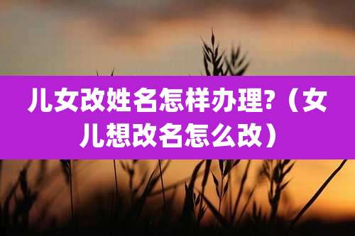 儿女改姓名怎样办理?（女儿想改名怎么改）