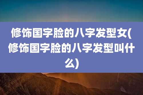 修饰国字脸的八字发型女(修饰国字脸的八字发型叫什么)