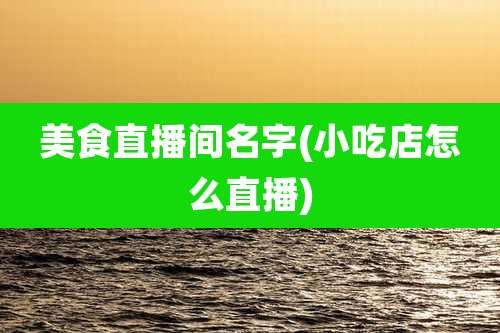 美食直播间名字(小吃店怎么直播)