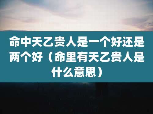 命中天乙贵人是一个好还是两个好（命里有天乙贵人是什么意思）