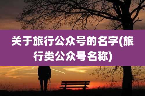 关于旅行公众号的名字(旅行类公众号名称)
