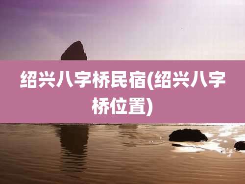绍兴八字桥民宿(绍兴八字桥位置)