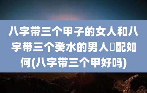 八字带三个甲子的女人和八字带三个癸水的男人緍配如何(八字带三个甲好吗)