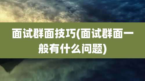 面试群面技巧(面试群面一般有什么问题)