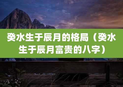 癸水生于辰月的格局（癸水生于辰月富贵的八字）