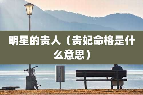 明星的贵人（贵妃命格是什么意思）