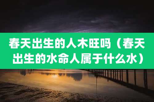 春天出生的人木旺吗（春天出生的水命人属于什么水）