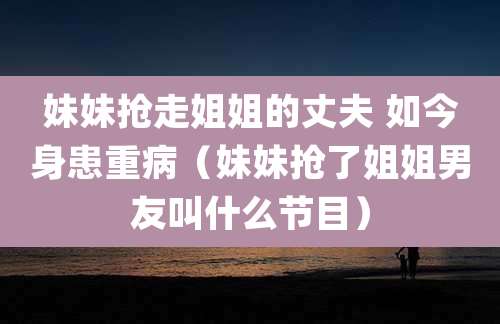 妹妹抢走姐姐的丈夫 如今身患重病（妹妹抢了姐姐男友叫什么节目）