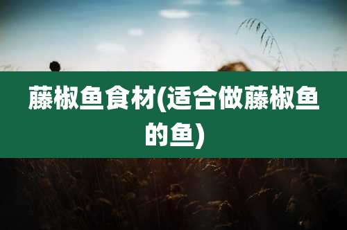 藤椒鱼食材(适合做藤椒鱼的鱼)