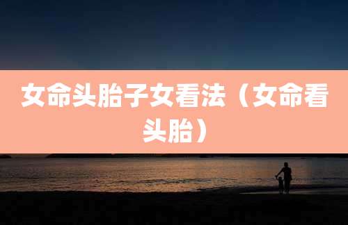 女命头胎子女看法（女命看头胎）