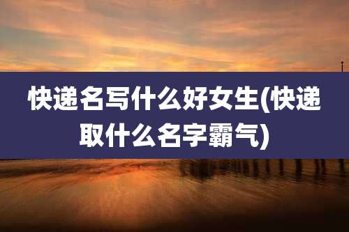快递名写什么好女生(快递取什么名字霸气)