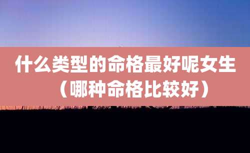 什么类型的命格最好呢女生（哪种命格比较好）