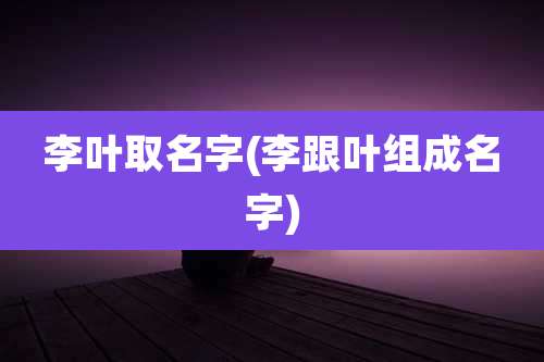 李叶取名字(李跟叶组成名字)