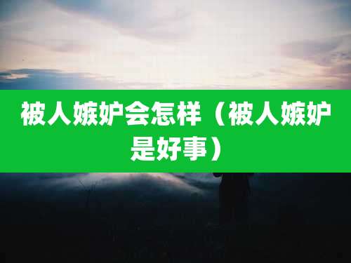 被人嫉妒会怎样（被人嫉妒是好事）