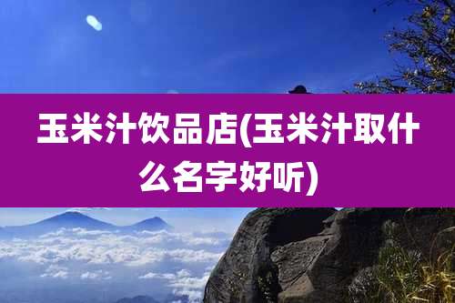 玉米汁饮品店(玉米汁取什么名字好听)