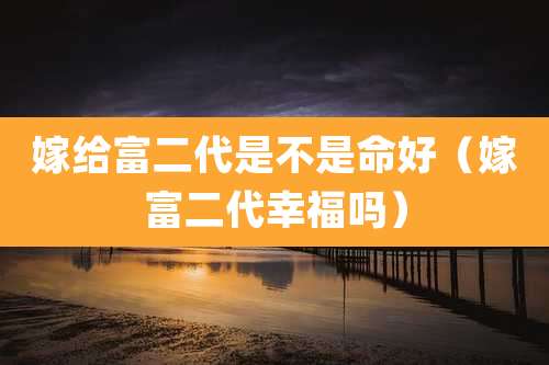 嫁给富二代是不是命好（嫁富二代幸福吗）
