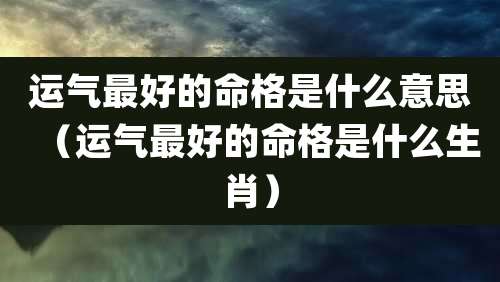 运气最好的命格是什么意思（运气最好的命格是什么生肖）