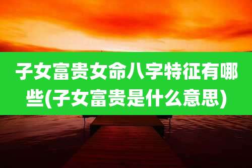 子女富贵女命八字特征有哪些(子女富贵是什么意思)