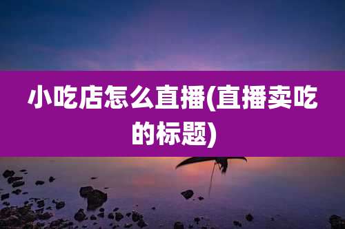 小吃店怎么直播(直播卖吃的标题)