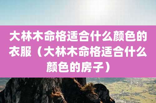 大林木命格适合什么颜色的衣服（大林木命格适合什么颜色的房子）