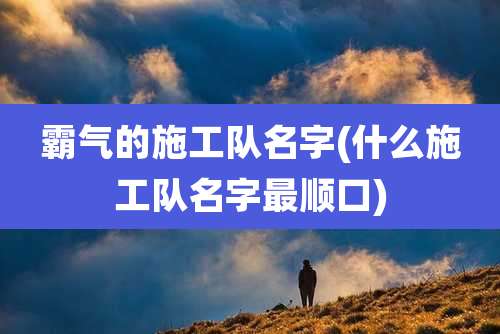 霸气的施工队名字(什么施工队名字最顺口)