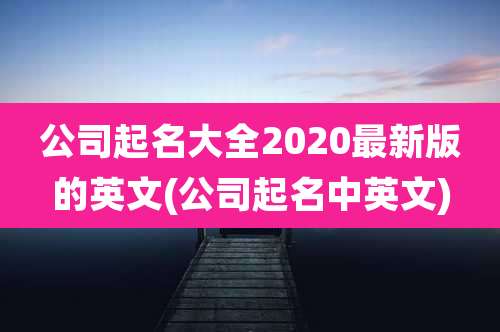 公司起名大全2020最新版的英文(公司起名中英文)