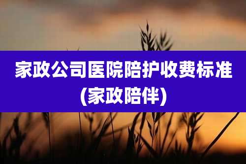 家政公司医院陪护收费标准(家政陪伴)